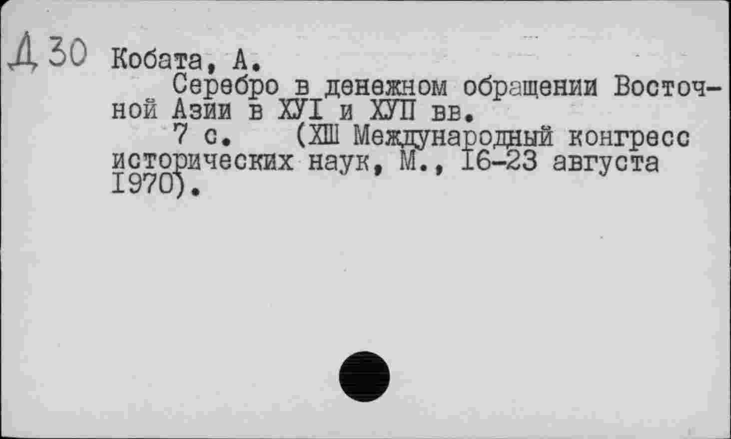 ﻿Д ЗО Кобата, А.
Серебро в денежном обращении Восточной Азии в ХУІ и ХУІЇ вв.
7 с. (ХШ Международный конгресс исторических наук, М., 16-23 августа